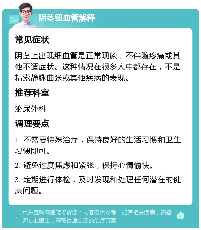 阴茎细血管解释 常见症状 阴茎上出现细血管是正常现象，不伴随疼痛或其他不适症状。这种情况在很多人中都存在，不是精索静脉曲张或其他疾病的表现。 推荐科室 泌尿外科 调理要点 1. 不需要特殊治疗，保持良好的生活习惯和卫生习惯即可。 2. 避免过度焦虑和紧张，保持心情愉快。 3. 定期进行体检，及时发现和处理任何潜在的健康问题。