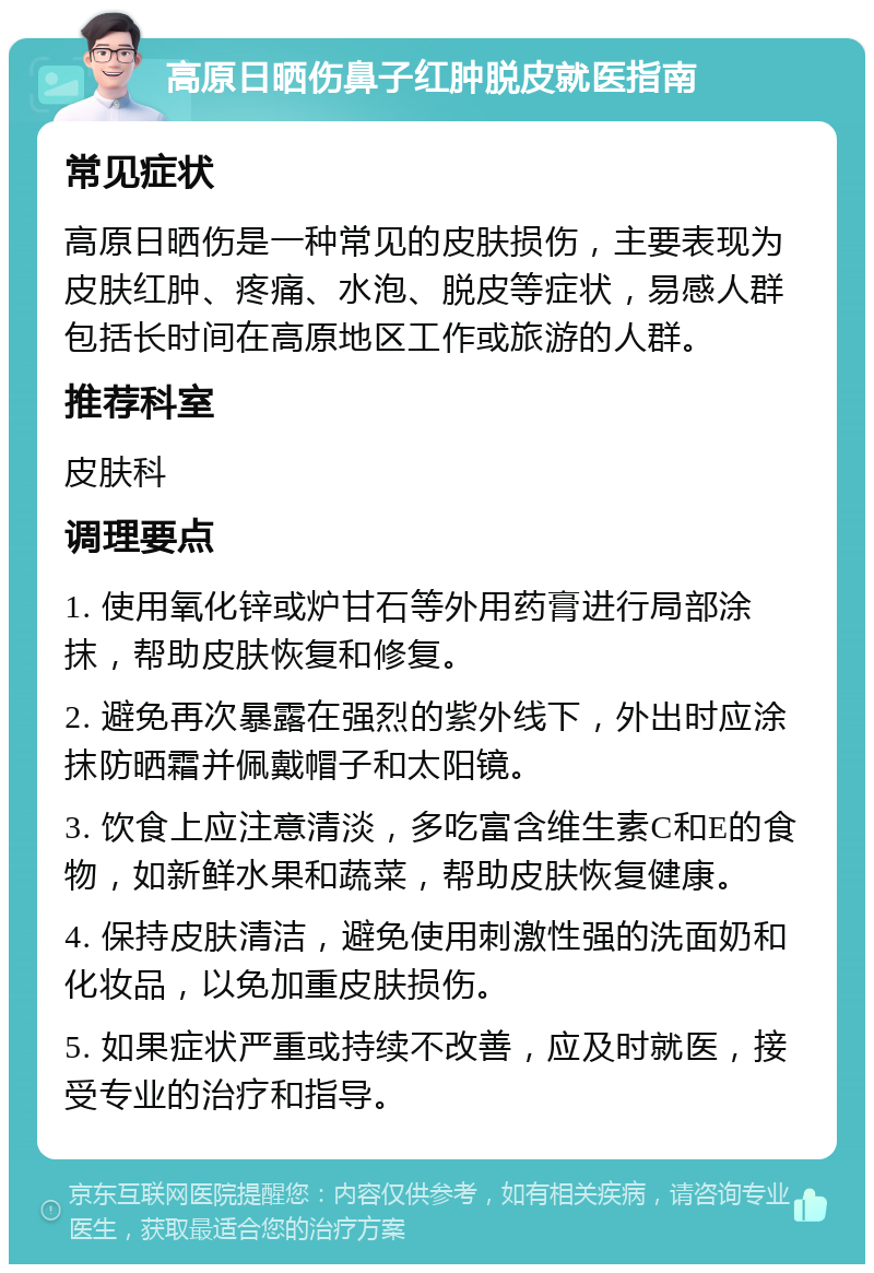 高原日晒伤鼻子红肿脱皮就医指南 常见症状 高原日晒伤是一种常见的皮肤损伤，主要表现为皮肤红肿、疼痛、水泡、脱皮等症状，易感人群包括长时间在高原地区工作或旅游的人群。 推荐科室 皮肤科 调理要点 1. 使用氧化锌或炉甘石等外用药膏进行局部涂抹，帮助皮肤恢复和修复。 2. 避免再次暴露在强烈的紫外线下，外出时应涂抹防晒霜并佩戴帽子和太阳镜。 3. 饮食上应注意清淡，多吃富含维生素C和E的食物，如新鲜水果和蔬菜，帮助皮肤恢复健康。 4. 保持皮肤清洁，避免使用刺激性强的洗面奶和化妆品，以免加重皮肤损伤。 5. 如果症状严重或持续不改善，应及时就医，接受专业的治疗和指导。