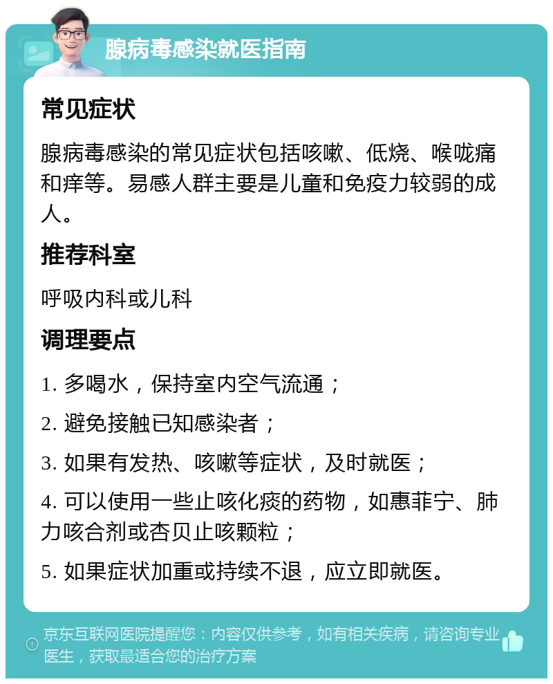 腺病毒感染就医指南 常见症状 腺病毒感染的常见症状包括咳嗽、低烧、喉咙痛和痒等。易感人群主要是儿童和免疫力较弱的成人。 推荐科室 呼吸内科或儿科 调理要点 1. 多喝水，保持室内空气流通； 2. 避免接触已知感染者； 3. 如果有发热、咳嗽等症状，及时就医； 4. 可以使用一些止咳化痰的药物，如惠菲宁、肺力咳合剂或杏贝止咳颗粒； 5. 如果症状加重或持续不退，应立即就医。