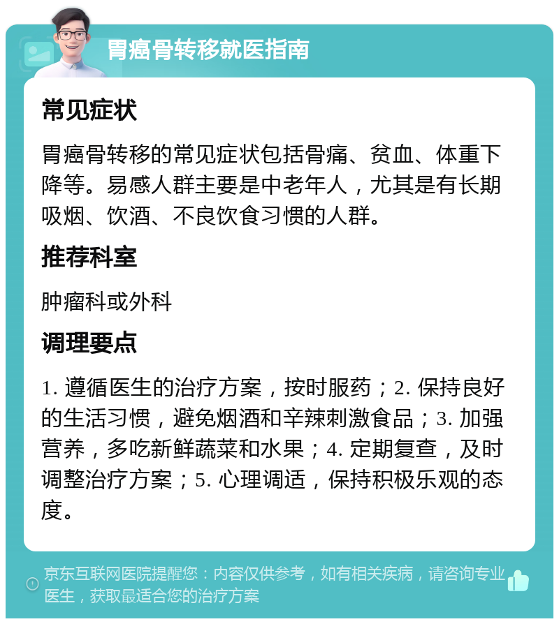 胃癌骨转移就医指南 常见症状 胃癌骨转移的常见症状包括骨痛、贫血、体重下降等。易感人群主要是中老年人，尤其是有长期吸烟、饮酒、不良饮食习惯的人群。 推荐科室 肿瘤科或外科 调理要点 1. 遵循医生的治疗方案，按时服药；2. 保持良好的生活习惯，避免烟酒和辛辣刺激食品；3. 加强营养，多吃新鲜蔬菜和水果；4. 定期复查，及时调整治疗方案；5. 心理调适，保持积极乐观的态度。