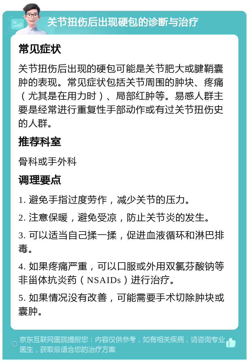 关节扭伤后出现硬包的诊断与治疗 常见症状 关节扭伤后出现的硬包可能是关节肥大或腱鞘囊肿的表现。常见症状包括关节周围的肿块、疼痛（尤其是在用力时）、局部红肿等。易感人群主要是经常进行重复性手部动作或有过关节扭伤史的人群。 推荐科室 骨科或手外科 调理要点 1. 避免手指过度劳作，减少关节的压力。 2. 注意保暖，避免受凉，防止关节炎的发生。 3. 可以适当自己揉一揉，促进血液循环和淋巴排毒。 4. 如果疼痛严重，可以口服或外用双氯芬酸钠等非甾体抗炎药（NSAIDs）进行治疗。 5. 如果情况没有改善，可能需要手术切除肿块或囊肿。