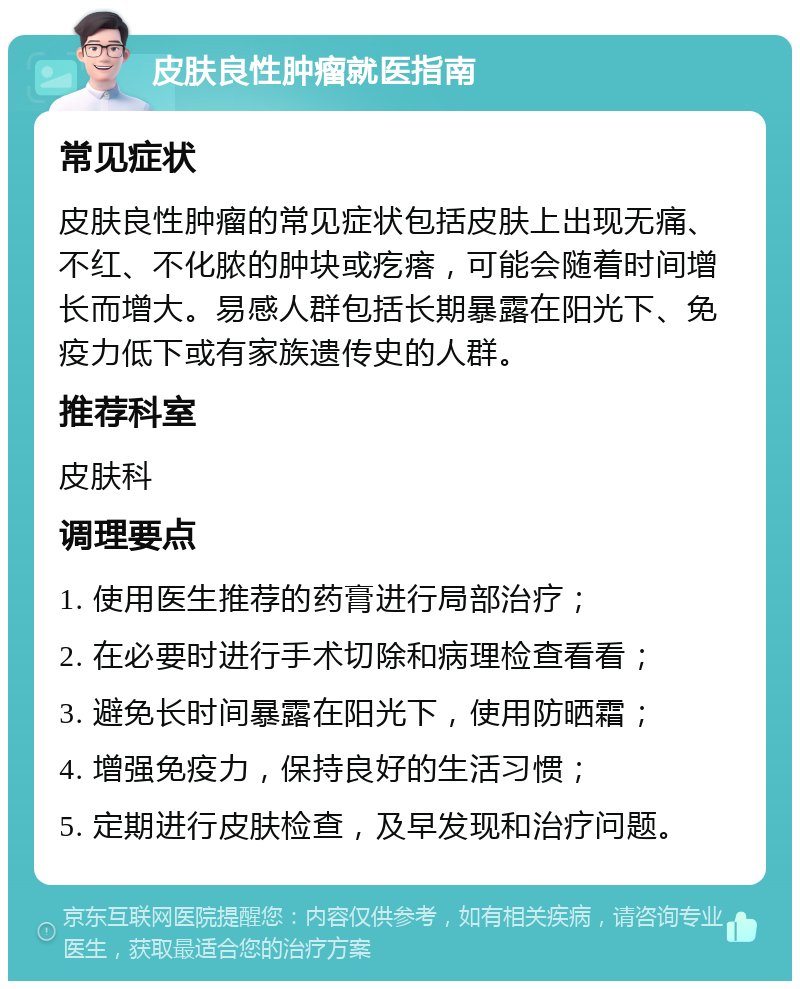 皮肤良性肿瘤就医指南 常见症状 皮肤良性肿瘤的常见症状包括皮肤上出现无痛、不红、不化脓的肿块或疙瘩，可能会随着时间增长而增大。易感人群包括长期暴露在阳光下、免疫力低下或有家族遗传史的人群。 推荐科室 皮肤科 调理要点 1. 使用医生推荐的药膏进行局部治疗； 2. 在必要时进行手术切除和病理检查看看； 3. 避免长时间暴露在阳光下，使用防晒霜； 4. 增强免疫力，保持良好的生活习惯； 5. 定期进行皮肤检查，及早发现和治疗问题。