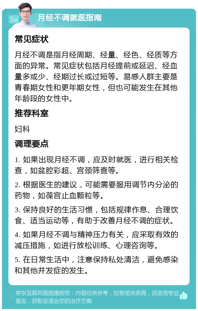 月经不调就医指南 常见症状 月经不调是指月经周期、经量、经色、经质等方面的异常。常见症状包括月经提前或延迟、经血量多或少、经期过长或过短等。易感人群主要是青春期女性和更年期女性，但也可能发生在其他年龄段的女性中。 推荐科室 妇科 调理要点 1. 如果出现月经不调，应及时就医，进行相关检查，如盆腔彩超、宫颈筛查等。 2. 根据医生的建议，可能需要服用调节内分泌的药物，如葆宫止血颗粒等。 3. 保持良好的生活习惯，包括规律作息、合理饮食、适当运动等，有助于改善月经不调的症状。 4. 如果月经不调与精神压力有关，应采取有效的减压措施，如进行放松训练、心理咨询等。 5. 在日常生活中，注意保持私处清洁，避免感染和其他并发症的发生。