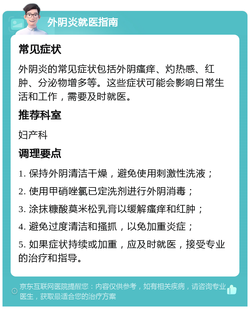 外阴炎就医指南 常见症状 外阴炎的常见症状包括外阴瘙痒、灼热感、红肿、分泌物增多等。这些症状可能会影响日常生活和工作，需要及时就医。 推荐科室 妇产科 调理要点 1. 保持外阴清洁干燥，避免使用刺激性洗液； 2. 使用甲硝唑氯已定洗剂进行外阴消毒； 3. 涂抹糠酸莫米松乳膏以缓解瘙痒和红肿； 4. 避免过度清洁和搔抓，以免加重炎症； 5. 如果症状持续或加重，应及时就医，接受专业的治疗和指导。