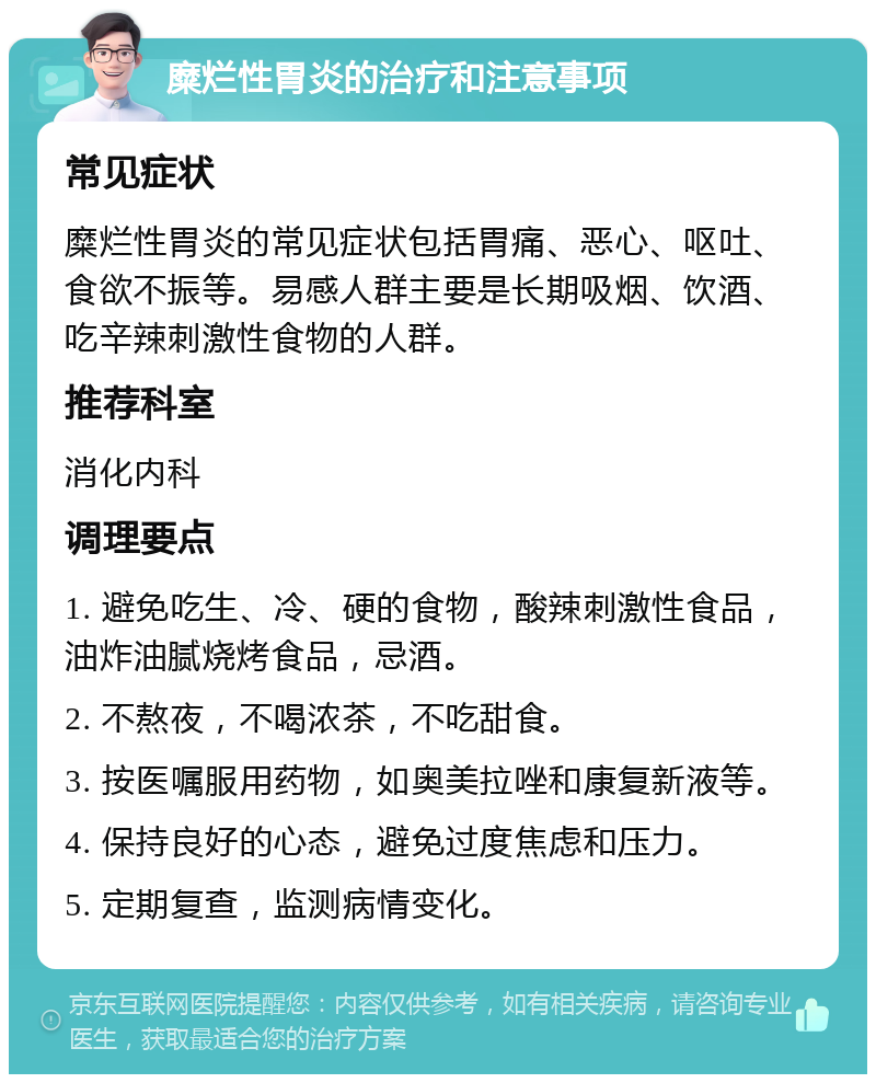 糜烂性胃炎的治疗和注意事项 常见症状 糜烂性胃炎的常见症状包括胃痛、恶心、呕吐、食欲不振等。易感人群主要是长期吸烟、饮酒、吃辛辣刺激性食物的人群。 推荐科室 消化内科 调理要点 1. 避免吃生、冷、硬的食物，酸辣刺激性食品，油炸油腻烧烤食品，忌酒。 2. 不熬夜，不喝浓茶，不吃甜食。 3. 按医嘱服用药物，如奥美拉唑和康复新液等。 4. 保持良好的心态，避免过度焦虑和压力。 5. 定期复查，监测病情变化。