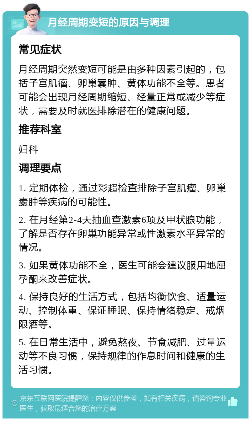 月经周期变短的原因与调理 常见症状 月经周期突然变短可能是由多种因素引起的，包括子宫肌瘤、卵巢囊肿、黄体功能不全等。患者可能会出现月经周期缩短、经量正常或减少等症状，需要及时就医排除潜在的健康问题。 推荐科室 妇科 调理要点 1. 定期体检，通过彩超检查排除子宫肌瘤、卵巢囊肿等疾病的可能性。 2. 在月经第2-4天抽血查激素6项及甲状腺功能，了解是否存在卵巢功能异常或性激素水平异常的情况。 3. 如果黄体功能不全，医生可能会建议服用地屈孕酮来改善症状。 4. 保持良好的生活方式，包括均衡饮食、适量运动、控制体重、保证睡眠、保持情绪稳定、戒烟限酒等。 5. 在日常生活中，避免熬夜、节食减肥、过量运动等不良习惯，保持规律的作息时间和健康的生活习惯。