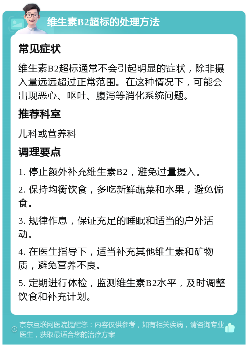 维生素B2超标的处理方法 常见症状 维生素B2超标通常不会引起明显的症状，除非摄入量远远超过正常范围。在这种情况下，可能会出现恶心、呕吐、腹泻等消化系统问题。 推荐科室 儿科或营养科 调理要点 1. 停止额外补充维生素B2，避免过量摄入。 2. 保持均衡饮食，多吃新鲜蔬菜和水果，避免偏食。 3. 规律作息，保证充足的睡眠和适当的户外活动。 4. 在医生指导下，适当补充其他维生素和矿物质，避免营养不良。 5. 定期进行体检，监测维生素B2水平，及时调整饮食和补充计划。