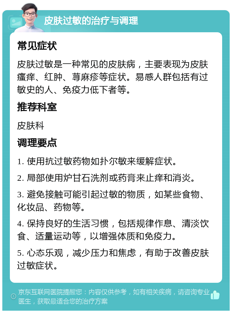 皮肤过敏的治疗与调理 常见症状 皮肤过敏是一种常见的皮肤病，主要表现为皮肤瘙痒、红肿、荨麻疹等症状。易感人群包括有过敏史的人、免疫力低下者等。 推荐科室 皮肤科 调理要点 1. 使用抗过敏药物如扑尔敏来缓解症状。 2. 局部使用炉甘石洗剂或药膏来止痒和消炎。 3. 避免接触可能引起过敏的物质，如某些食物、化妆品、药物等。 4. 保持良好的生活习惯，包括规律作息、清淡饮食、适量运动等，以增强体质和免疫力。 5. 心态乐观，减少压力和焦虑，有助于改善皮肤过敏症状。