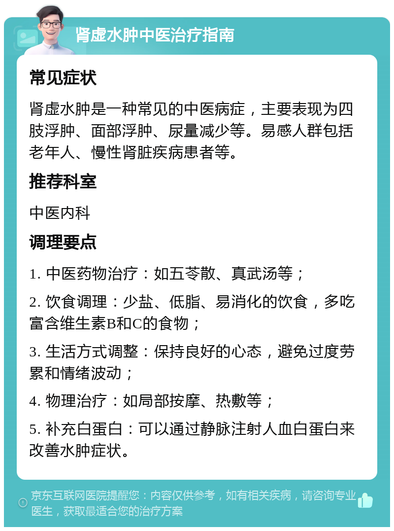 肾虚水肿中医治疗指南 常见症状 肾虚水肿是一种常见的中医病症，主要表现为四肢浮肿、面部浮肿、尿量减少等。易感人群包括老年人、慢性肾脏疾病患者等。 推荐科室 中医内科 调理要点 1. 中医药物治疗：如五苓散、真武汤等； 2. 饮食调理：少盐、低脂、易消化的饮食，多吃富含维生素B和C的食物； 3. 生活方式调整：保持良好的心态，避免过度劳累和情绪波动； 4. 物理治疗：如局部按摩、热敷等； 5. 补充白蛋白：可以通过静脉注射人血白蛋白来改善水肿症状。