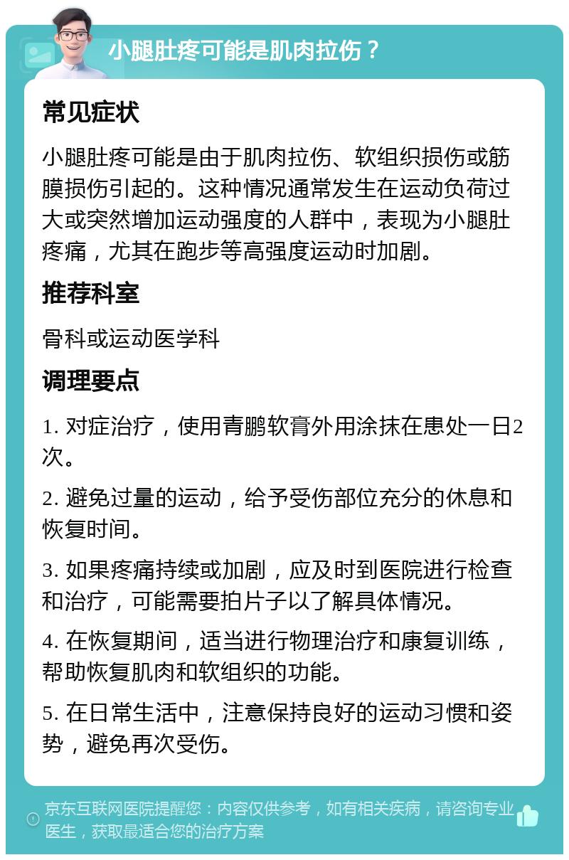 小腿肚疼可能是肌肉拉伤？ 常见症状 小腿肚疼可能是由于肌肉拉伤、软组织损伤或筋膜损伤引起的。这种情况通常发生在运动负荷过大或突然增加运动强度的人群中，表现为小腿肚疼痛，尤其在跑步等高强度运动时加剧。 推荐科室 骨科或运动医学科 调理要点 1. 对症治疗，使用青鹏软膏外用涂抹在患处一日2次。 2. 避免过量的运动，给予受伤部位充分的休息和恢复时间。 3. 如果疼痛持续或加剧，应及时到医院进行检查和治疗，可能需要拍片子以了解具体情况。 4. 在恢复期间，适当进行物理治疗和康复训练，帮助恢复肌肉和软组织的功能。 5. 在日常生活中，注意保持良好的运动习惯和姿势，避免再次受伤。