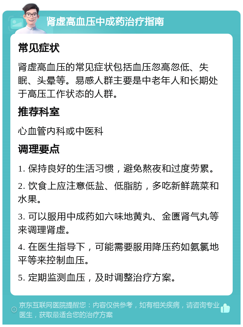 肾虚高血压中成药治疗指南 常见症状 肾虚高血压的常见症状包括血压忽高忽低、失眠、头晕等。易感人群主要是中老年人和长期处于高压工作状态的人群。 推荐科室 心血管内科或中医科 调理要点 1. 保持良好的生活习惯，避免熬夜和过度劳累。 2. 饮食上应注意低盐、低脂肪，多吃新鲜蔬菜和水果。 3. 可以服用中成药如六味地黄丸、金匮肾气丸等来调理肾虚。 4. 在医生指导下，可能需要服用降压药如氨氯地平等来控制血压。 5. 定期监测血压，及时调整治疗方案。