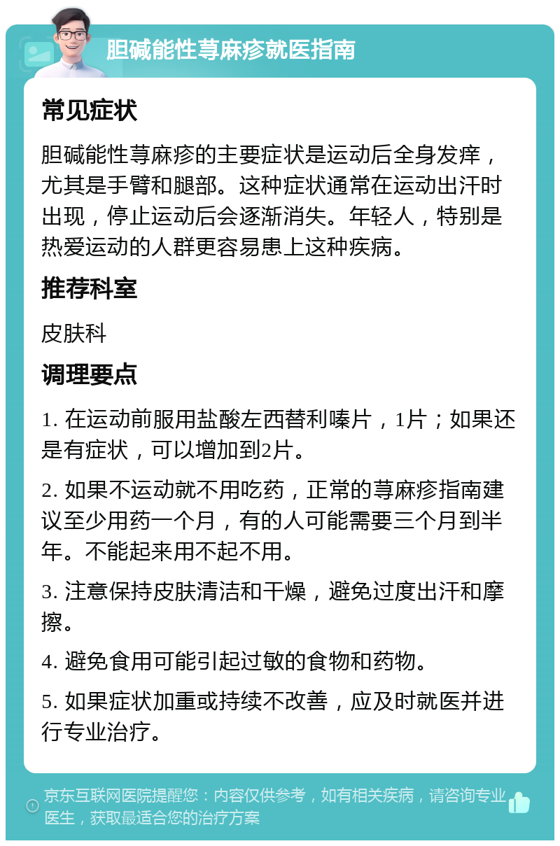 胆碱能性荨麻疹就医指南 常见症状 胆碱能性荨麻疹的主要症状是运动后全身发痒，尤其是手臂和腿部。这种症状通常在运动出汗时出现，停止运动后会逐渐消失。年轻人，特别是热爱运动的人群更容易患上这种疾病。 推荐科室 皮肤科 调理要点 1. 在运动前服用盐酸左西替利嗪片，1片；如果还是有症状，可以增加到2片。 2. 如果不运动就不用吃药，正常的荨麻疹指南建议至少用药一个月，有的人可能需要三个月到半年。不能起来用不起不用。 3. 注意保持皮肤清洁和干燥，避免过度出汗和摩擦。 4. 避免食用可能引起过敏的食物和药物。 5. 如果症状加重或持续不改善，应及时就医并进行专业治疗。