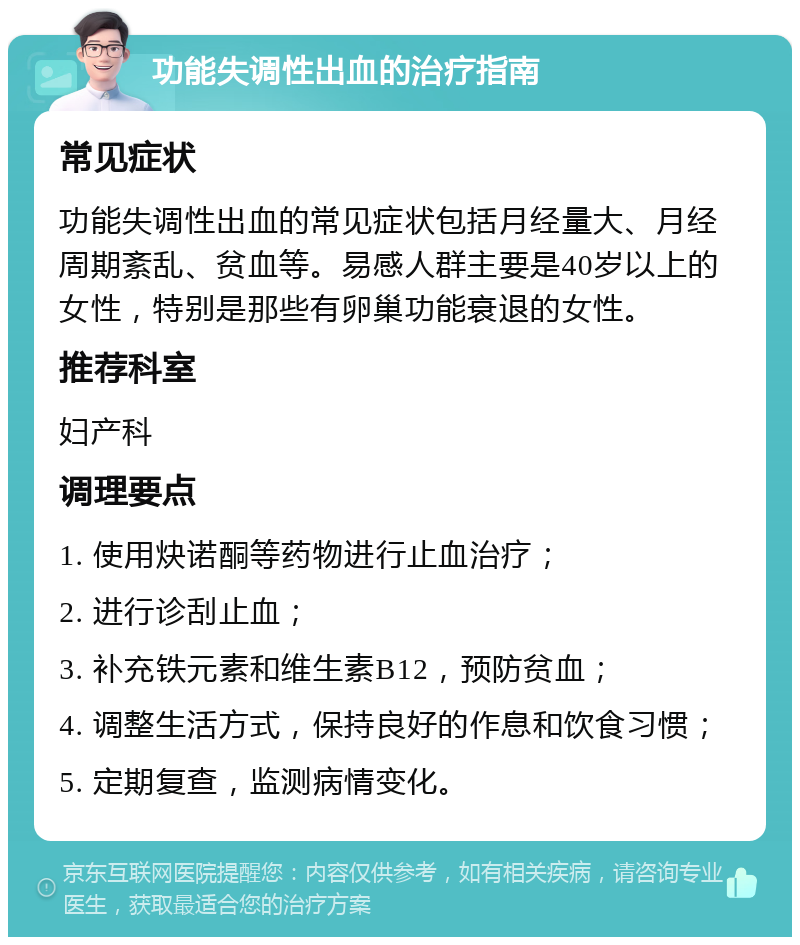 功能失调性出血的治疗指南 常见症状 功能失调性出血的常见症状包括月经量大、月经周期紊乱、贫血等。易感人群主要是40岁以上的女性，特别是那些有卵巢功能衰退的女性。 推荐科室 妇产科 调理要点 1. 使用炔诺酮等药物进行止血治疗； 2. 进行诊刮止血； 3. 补充铁元素和维生素B12，预防贫血； 4. 调整生活方式，保持良好的作息和饮食习惯； 5. 定期复查，监测病情变化。