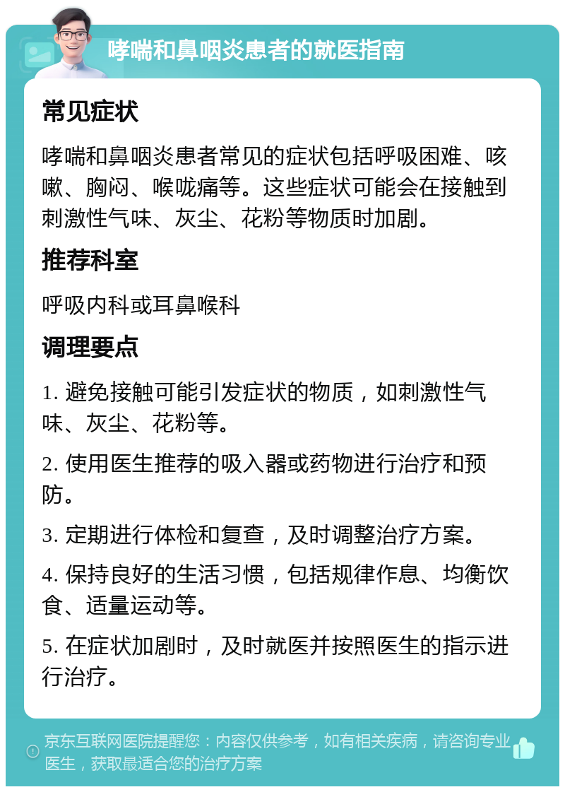 哮喘和鼻咽炎患者的就医指南 常见症状 哮喘和鼻咽炎患者常见的症状包括呼吸困难、咳嗽、胸闷、喉咙痛等。这些症状可能会在接触到刺激性气味、灰尘、花粉等物质时加剧。 推荐科室 呼吸内科或耳鼻喉科 调理要点 1. 避免接触可能引发症状的物质，如刺激性气味、灰尘、花粉等。 2. 使用医生推荐的吸入器或药物进行治疗和预防。 3. 定期进行体检和复查，及时调整治疗方案。 4. 保持良好的生活习惯，包括规律作息、均衡饮食、适量运动等。 5. 在症状加剧时，及时就医并按照医生的指示进行治疗。