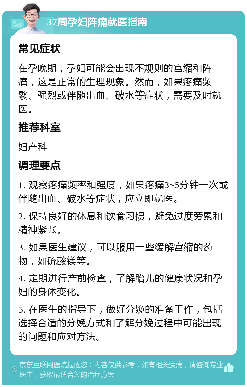 37周孕妇阵痛就医指南 常见症状 在孕晚期，孕妇可能会出现不规则的宫缩和阵痛，这是正常的生理现象。然而，如果疼痛频繁、强烈或伴随出血、破水等症状，需要及时就医。 推荐科室 妇产科 调理要点 1. 观察疼痛频率和强度，如果疼痛3~5分钟一次或伴随出血、破水等症状，应立即就医。 2. 保持良好的休息和饮食习惯，避免过度劳累和精神紧张。 3. 如果医生建议，可以服用一些缓解宫缩的药物，如硫酸镁等。 4. 定期进行产前检查，了解胎儿的健康状况和孕妇的身体变化。 5. 在医生的指导下，做好分娩的准备工作，包括选择合适的分娩方式和了解分娩过程中可能出现的问题和应对方法。