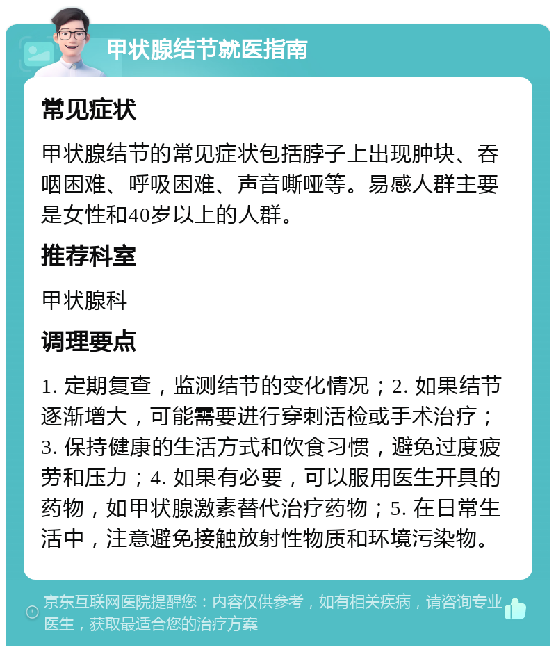 甲状腺结节就医指南 常见症状 甲状腺结节的常见症状包括脖子上出现肿块、吞咽困难、呼吸困难、声音嘶哑等。易感人群主要是女性和40岁以上的人群。 推荐科室 甲状腺科 调理要点 1. 定期复查，监测结节的变化情况；2. 如果结节逐渐增大，可能需要进行穿刺活检或手术治疗；3. 保持健康的生活方式和饮食习惯，避免过度疲劳和压力；4. 如果有必要，可以服用医生开具的药物，如甲状腺激素替代治疗药物；5. 在日常生活中，注意避免接触放射性物质和环境污染物。