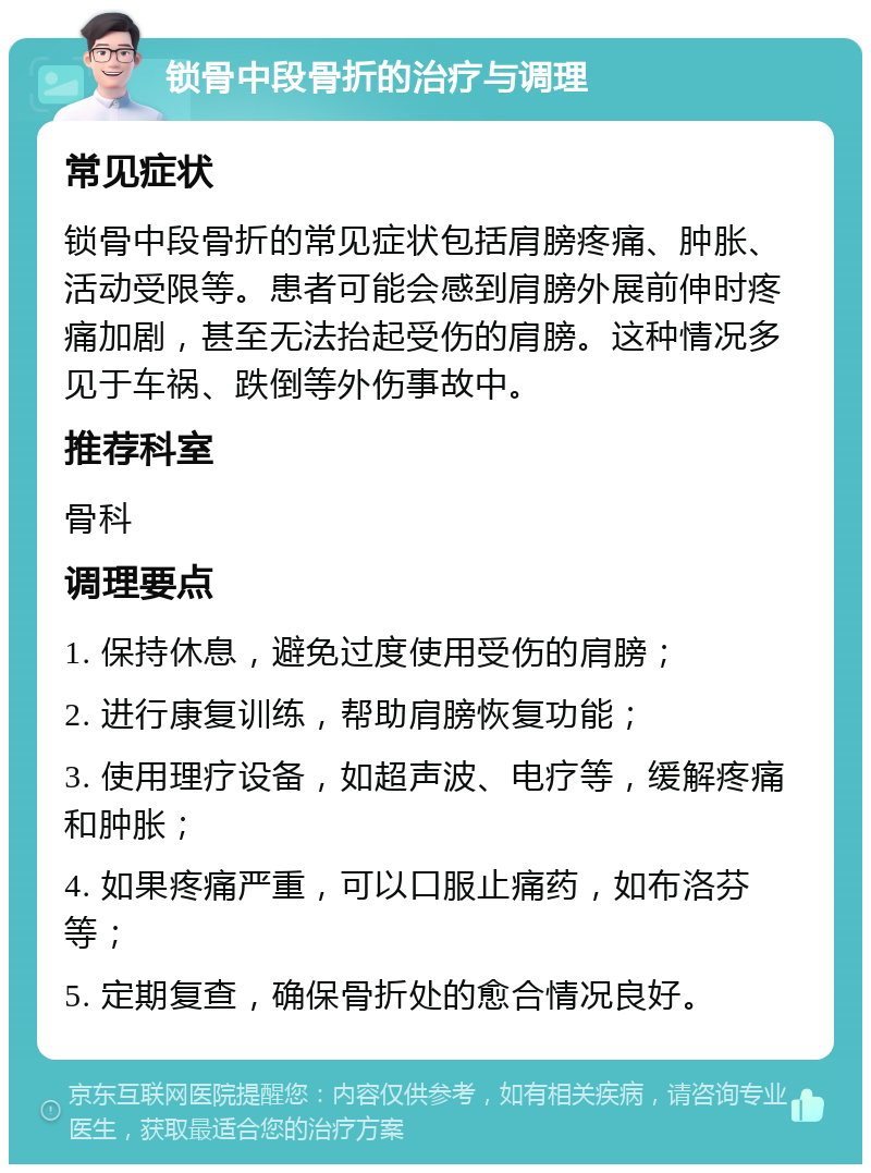 锁骨中段骨折的治疗与调理 常见症状 锁骨中段骨折的常见症状包括肩膀疼痛、肿胀、活动受限等。患者可能会感到肩膀外展前伸时疼痛加剧，甚至无法抬起受伤的肩膀。这种情况多见于车祸、跌倒等外伤事故中。 推荐科室 骨科 调理要点 1. 保持休息，避免过度使用受伤的肩膀； 2. 进行康复训练，帮助肩膀恢复功能； 3. 使用理疗设备，如超声波、电疗等，缓解疼痛和肿胀； 4. 如果疼痛严重，可以口服止痛药，如布洛芬等； 5. 定期复查，确保骨折处的愈合情况良好。