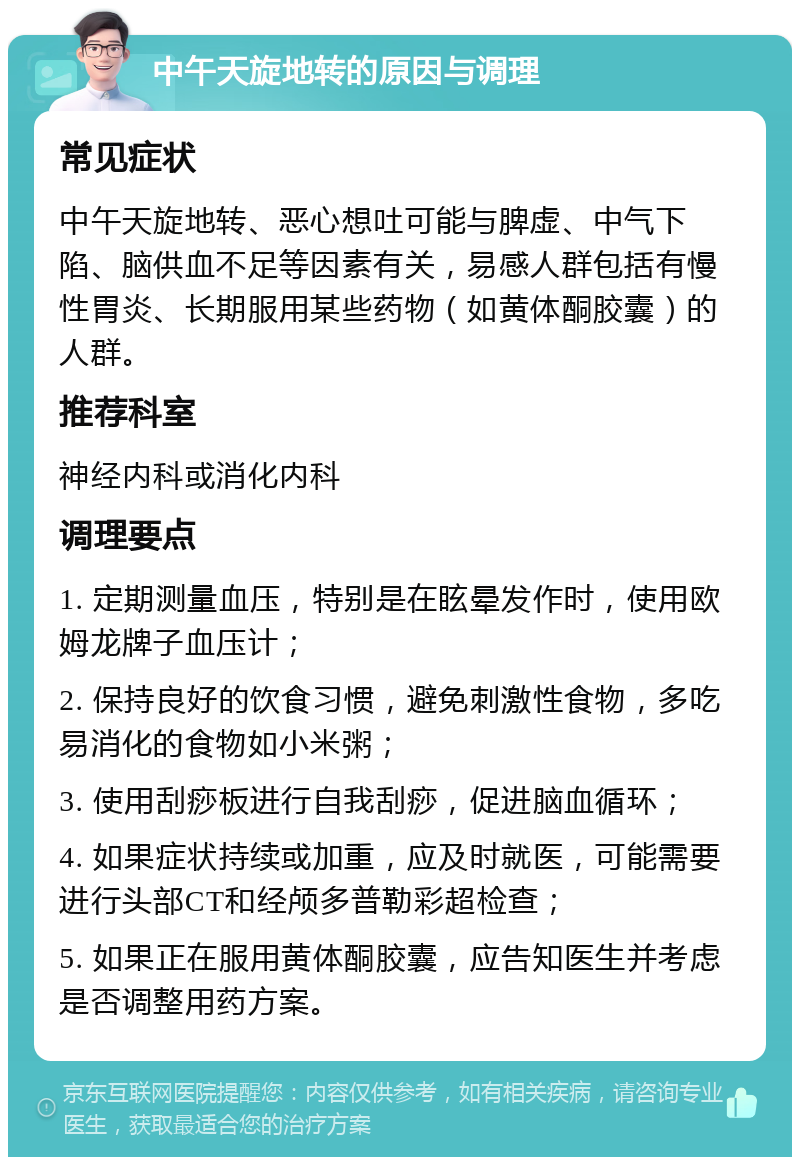 中午天旋地转的原因与调理 常见症状 中午天旋地转、恶心想吐可能与脾虚、中气下陷、脑供血不足等因素有关，易感人群包括有慢性胃炎、长期服用某些药物（如黄体酮胶囊）的人群。 推荐科室 神经内科或消化内科 调理要点 1. 定期测量血压，特别是在眩晕发作时，使用欧姆龙牌子血压计； 2. 保持良好的饮食习惯，避免刺激性食物，多吃易消化的食物如小米粥； 3. 使用刮痧板进行自我刮痧，促进脑血循环； 4. 如果症状持续或加重，应及时就医，可能需要进行头部CT和经颅多普勒彩超检查； 5. 如果正在服用黄体酮胶囊，应告知医生并考虑是否调整用药方案。