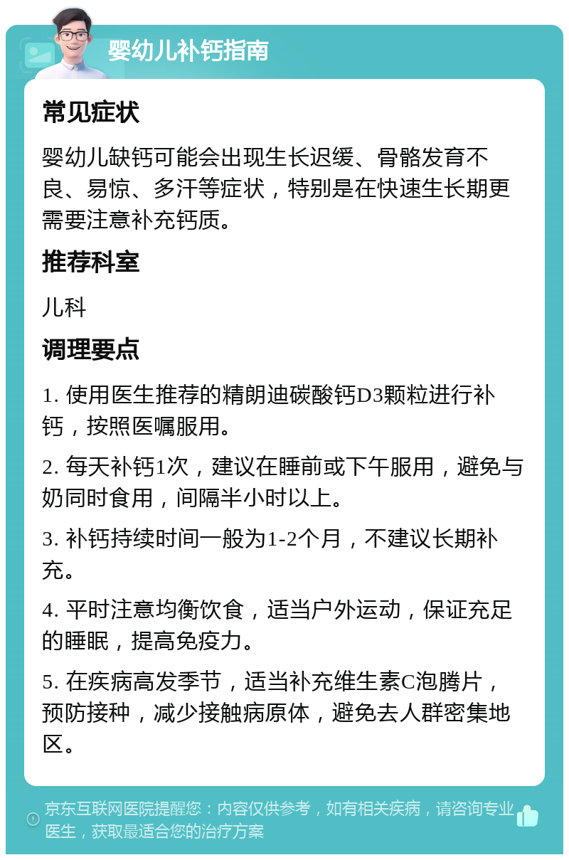 婴幼儿补钙指南 常见症状 婴幼儿缺钙可能会出现生长迟缓、骨骼发育不良、易惊、多汗等症状，特别是在快速生长期更需要注意补充钙质。 推荐科室 儿科 调理要点 1. 使用医生推荐的精朗迪碳酸钙D3颗粒进行补钙，按照医嘱服用。 2. 每天补钙1次，建议在睡前或下午服用，避免与奶同时食用，间隔半小时以上。 3. 补钙持续时间一般为1-2个月，不建议长期补充。 4. 平时注意均衡饮食，适当户外运动，保证充足的睡眠，提高免疫力。 5. 在疾病高发季节，适当补充维生素C泡腾片，预防接种，减少接触病原体，避免去人群密集地区。