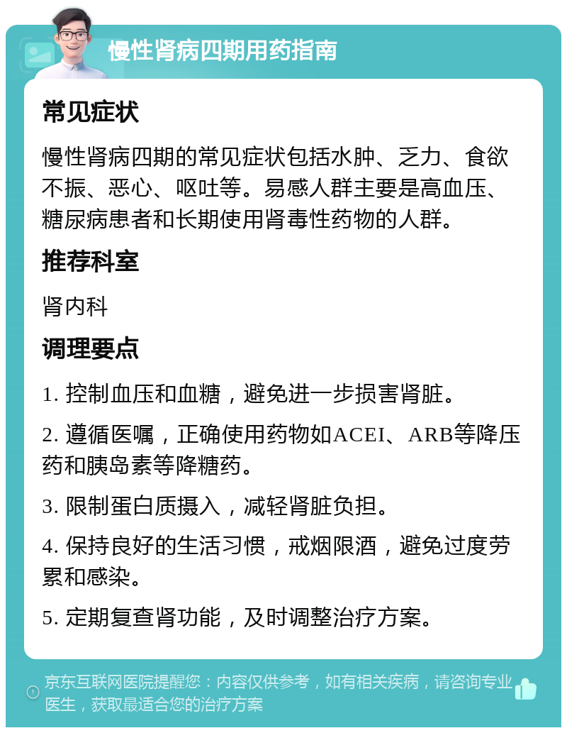 慢性肾病四期用药指南 常见症状 慢性肾病四期的常见症状包括水肿、乏力、食欲不振、恶心、呕吐等。易感人群主要是高血压、糖尿病患者和长期使用肾毒性药物的人群。 推荐科室 肾内科 调理要点 1. 控制血压和血糖，避免进一步损害肾脏。 2. 遵循医嘱，正确使用药物如ACEI、ARB等降压药和胰岛素等降糖药。 3. 限制蛋白质摄入，减轻肾脏负担。 4. 保持良好的生活习惯，戒烟限酒，避免过度劳累和感染。 5. 定期复查肾功能，及时调整治疗方案。