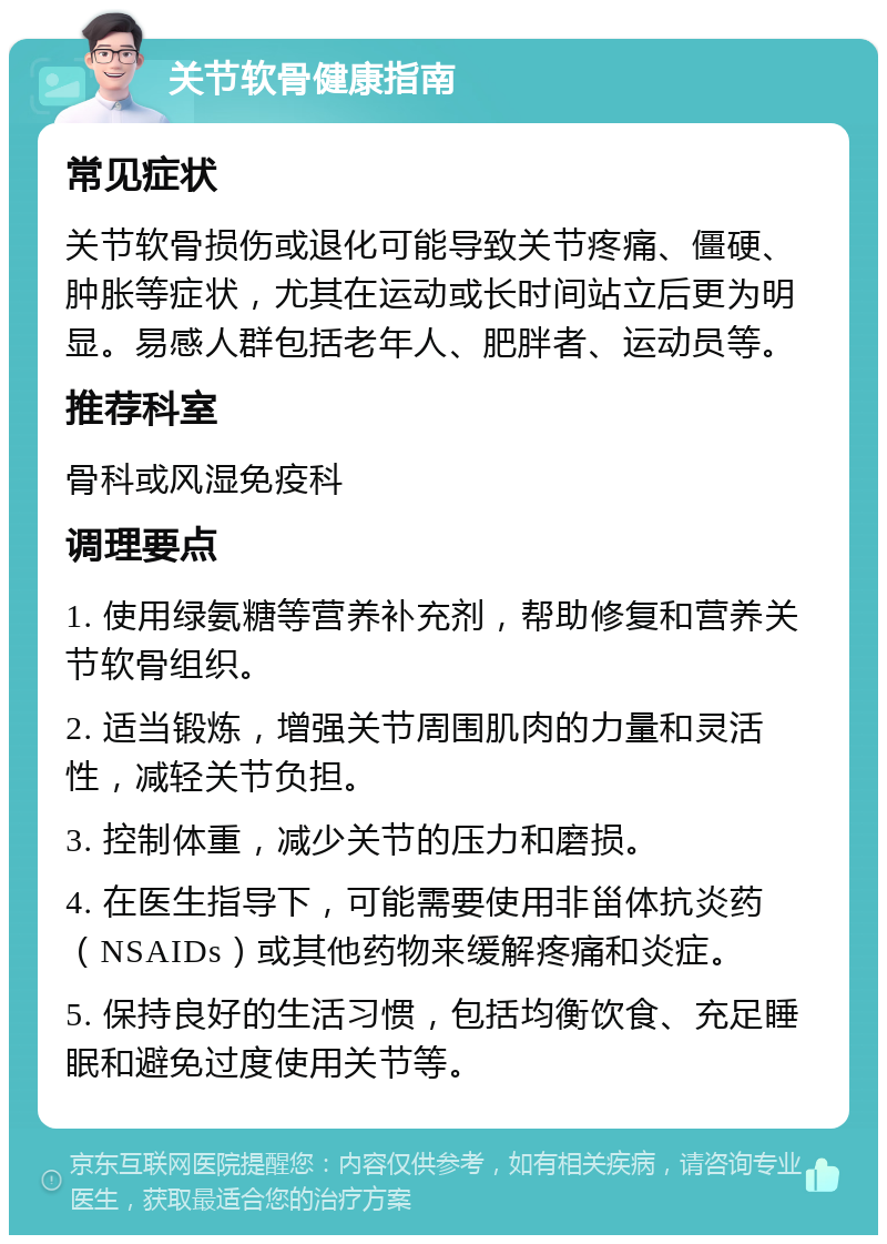 关节软骨健康指南 常见症状 关节软骨损伤或退化可能导致关节疼痛、僵硬、肿胀等症状，尤其在运动或长时间站立后更为明显。易感人群包括老年人、肥胖者、运动员等。 推荐科室 骨科或风湿免疫科 调理要点 1. 使用绿氨糖等营养补充剂，帮助修复和营养关节软骨组织。 2. 适当锻炼，增强关节周围肌肉的力量和灵活性，减轻关节负担。 3. 控制体重，减少关节的压力和磨损。 4. 在医生指导下，可能需要使用非甾体抗炎药（NSAIDs）或其他药物来缓解疼痛和炎症。 5. 保持良好的生活习惯，包括均衡饮食、充足睡眠和避免过度使用关节等。