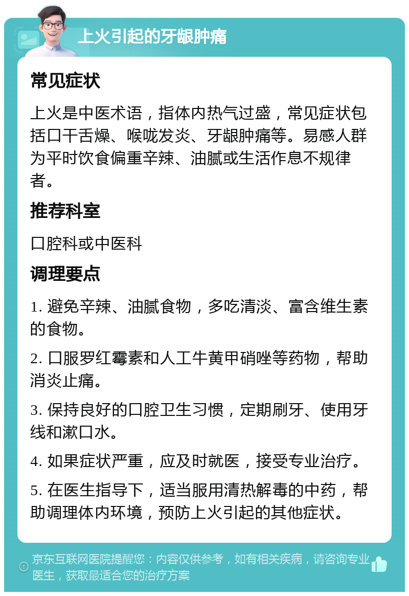 上火引起的牙龈肿痛 常见症状 上火是中医术语，指体内热气过盛，常见症状包括口干舌燥、喉咙发炎、牙龈肿痛等。易感人群为平时饮食偏重辛辣、油腻或生活作息不规律者。 推荐科室 口腔科或中医科 调理要点 1. 避免辛辣、油腻食物，多吃清淡、富含维生素的食物。 2. 口服罗红霉素和人工牛黄甲硝唑等药物，帮助消炎止痛。 3. 保持良好的口腔卫生习惯，定期刷牙、使用牙线和漱口水。 4. 如果症状严重，应及时就医，接受专业治疗。 5. 在医生指导下，适当服用清热解毒的中药，帮助调理体内环境，预防上火引起的其他症状。