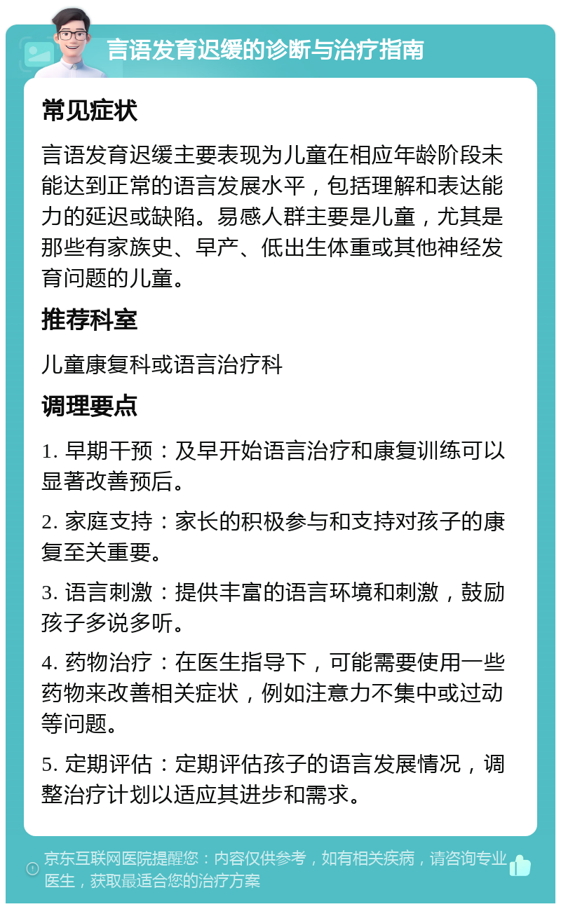 言语发育迟缓的诊断与治疗指南 常见症状 言语发育迟缓主要表现为儿童在相应年龄阶段未能达到正常的语言发展水平，包括理解和表达能力的延迟或缺陷。易感人群主要是儿童，尤其是那些有家族史、早产、低出生体重或其他神经发育问题的儿童。 推荐科室 儿童康复科或语言治疗科 调理要点 1. 早期干预：及早开始语言治疗和康复训练可以显著改善预后。 2. 家庭支持：家长的积极参与和支持对孩子的康复至关重要。 3. 语言刺激：提供丰富的语言环境和刺激，鼓励孩子多说多听。 4. 药物治疗：在医生指导下，可能需要使用一些药物来改善相关症状，例如注意力不集中或过动等问题。 5. 定期评估：定期评估孩子的语言发展情况，调整治疗计划以适应其进步和需求。