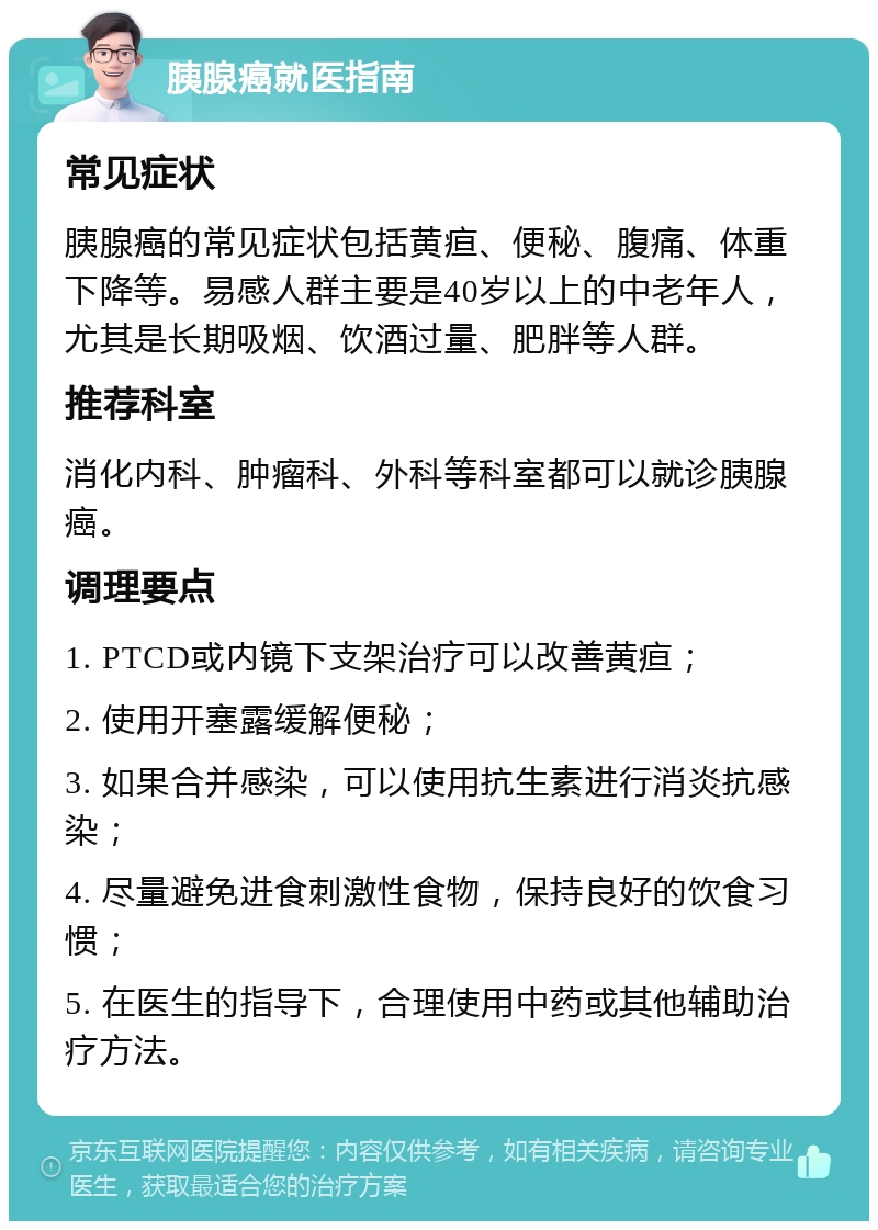 胰腺癌就医指南 常见症状 胰腺癌的常见症状包括黄疸、便秘、腹痛、体重下降等。易感人群主要是40岁以上的中老年人，尤其是长期吸烟、饮酒过量、肥胖等人群。 推荐科室 消化内科、肿瘤科、外科等科室都可以就诊胰腺癌。 调理要点 1. PTCD或内镜下支架治疗可以改善黄疸； 2. 使用开塞露缓解便秘； 3. 如果合并感染，可以使用抗生素进行消炎抗感染； 4. 尽量避免进食刺激性食物，保持良好的饮食习惯； 5. 在医生的指导下，合理使用中药或其他辅助治疗方法。