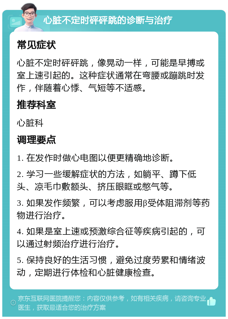 心脏不定时砰砰跳的诊断与治疗 常见症状 心脏不定时砰砰跳，像晃动一样，可能是早搏或室上速引起的。这种症状通常在弯腰或蹦跳时发作，伴随着心悸、气短等不适感。 推荐科室 心脏科 调理要点 1. 在发作时做心电图以便更精确地诊断。 2. 学习一些缓解症状的方法，如躺平、蹲下低头、凉毛巾敷额头、挤压眼眶或憋气等。 3. 如果发作频繁，可以考虑服用β受体阻滞剂等药物进行治疗。 4. 如果是室上速或预激综合征等疾病引起的，可以通过射频治疗进行治疗。 5. 保持良好的生活习惯，避免过度劳累和情绪波动，定期进行体检和心脏健康检查。