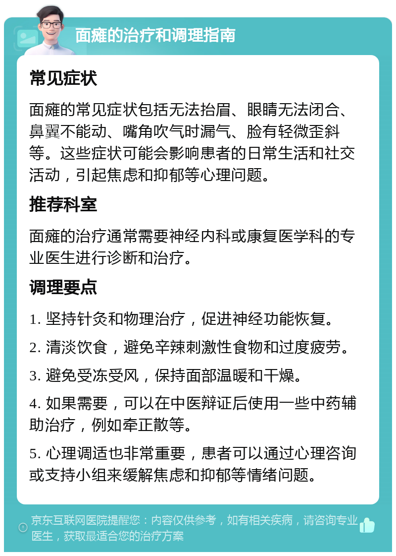 面瘫的治疗和调理指南 常见症状 面瘫的常见症状包括无法抬眉、眼睛无法闭合、鼻翼不能动、嘴角吹气时漏气、脸有轻微歪斜等。这些症状可能会影响患者的日常生活和社交活动，引起焦虑和抑郁等心理问题。 推荐科室 面瘫的治疗通常需要神经内科或康复医学科的专业医生进行诊断和治疗。 调理要点 1. 坚持针灸和物理治疗，促进神经功能恢复。 2. 清淡饮食，避免辛辣刺激性食物和过度疲劳。 3. 避免受冻受风，保持面部温暖和干燥。 4. 如果需要，可以在中医辩证后使用一些中药辅助治疗，例如牵正散等。 5. 心理调适也非常重要，患者可以通过心理咨询或支持小组来缓解焦虑和抑郁等情绪问题。