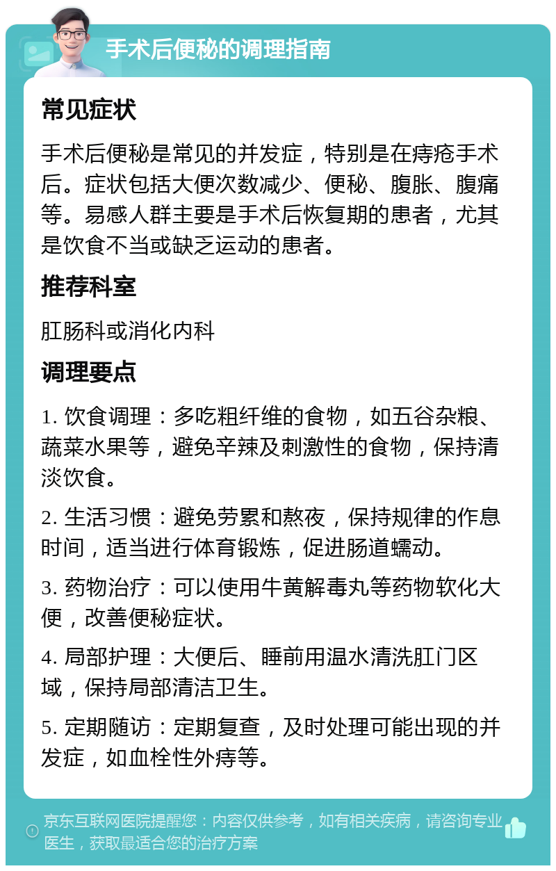 手术后便秘的调理指南 常见症状 手术后便秘是常见的并发症，特别是在痔疮手术后。症状包括大便次数减少、便秘、腹胀、腹痛等。易感人群主要是手术后恢复期的患者，尤其是饮食不当或缺乏运动的患者。 推荐科室 肛肠科或消化内科 调理要点 1. 饮食调理：多吃粗纤维的食物，如五谷杂粮、蔬菜水果等，避免辛辣及刺激性的食物，保持清淡饮食。 2. 生活习惯：避免劳累和熬夜，保持规律的作息时间，适当进行体育锻炼，促进肠道蠕动。 3. 药物治疗：可以使用牛黄解毒丸等药物软化大便，改善便秘症状。 4. 局部护理：大便后、睡前用温水清洗肛门区域，保持局部清洁卫生。 5. 定期随访：定期复查，及时处理可能出现的并发症，如血栓性外痔等。