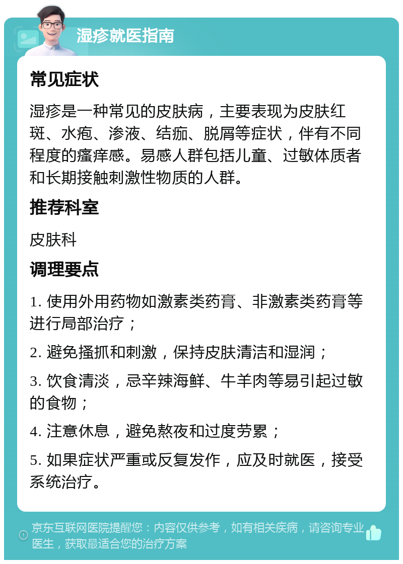 湿疹就医指南 常见症状 湿疹是一种常见的皮肤病，主要表现为皮肤红斑、水疱、渗液、结痂、脱屑等症状，伴有不同程度的瘙痒感。易感人群包括儿童、过敏体质者和长期接触刺激性物质的人群。 推荐科室 皮肤科 调理要点 1. 使用外用药物如激素类药膏、非激素类药膏等进行局部治疗； 2. 避免搔抓和刺激，保持皮肤清洁和湿润； 3. 饮食清淡，忌辛辣海鲜、牛羊肉等易引起过敏的食物； 4. 注意休息，避免熬夜和过度劳累； 5. 如果症状严重或反复发作，应及时就医，接受系统治疗。