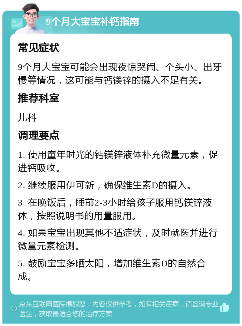 9个月大宝宝补钙指南 常见症状 9个月大宝宝可能会出现夜惊哭闹、个头小、出牙慢等情况，这可能与钙镁锌的摄入不足有关。 推荐科室 儿科 调理要点 1. 使用童年时光的钙镁锌液体补充微量元素，促进钙吸收。 2. 继续服用伊可新，确保维生素D的摄入。 3. 在晚饭后，睡前2-3小时给孩子服用钙镁锌液体，按照说明书的用量服用。 4. 如果宝宝出现其他不适症状，及时就医并进行微量元素检测。 5. 鼓励宝宝多晒太阳，增加维生素D的自然合成。