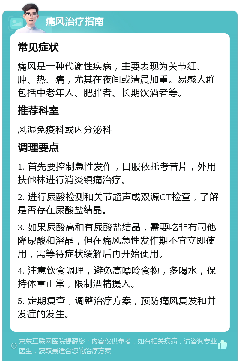 痛风治疗指南 常见症状 痛风是一种代谢性疾病，主要表现为关节红、肿、热、痛，尤其在夜间或清晨加重。易感人群包括中老年人、肥胖者、长期饮酒者等。 推荐科室 风湿免疫科或内分泌科 调理要点 1. 首先要控制急性发作，口服依托考昔片，外用扶他林进行消炎镇痛治疗。 2. 进行尿酸检测和关节超声或双源CT检查，了解是否存在尿酸盐结晶。 3. 如果尿酸高和有尿酸盐结晶，需要吃非布司他降尿酸和溶晶，但在痛风急性发作期不宜立即使用，需等待症状缓解后再开始使用。 4. 注意饮食调理，避免高嘌呤食物，多喝水，保持体重正常，限制酒精摄入。 5. 定期复查，调整治疗方案，预防痛风复发和并发症的发生。