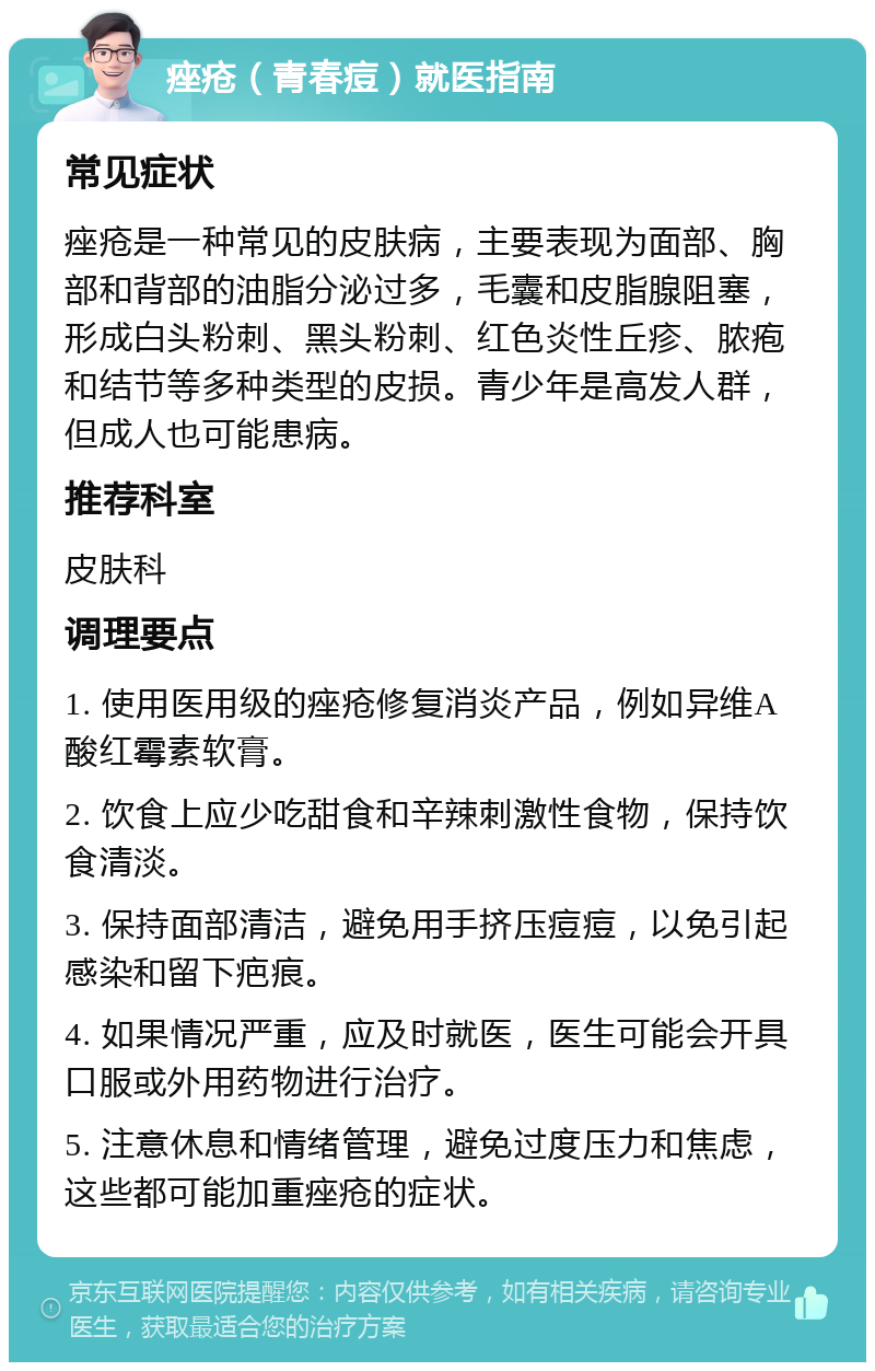 痤疮（青春痘）就医指南 常见症状 痤疮是一种常见的皮肤病，主要表现为面部、胸部和背部的油脂分泌过多，毛囊和皮脂腺阻塞，形成白头粉刺、黑头粉刺、红色炎性丘疹、脓疱和结节等多种类型的皮损。青少年是高发人群，但成人也可能患病。 推荐科室 皮肤科 调理要点 1. 使用医用级的痤疮修复消炎产品，例如异维A酸红霉素软膏。 2. 饮食上应少吃甜食和辛辣刺激性食物，保持饮食清淡。 3. 保持面部清洁，避免用手挤压痘痘，以免引起感染和留下疤痕。 4. 如果情况严重，应及时就医，医生可能会开具口服或外用药物进行治疗。 5. 注意休息和情绪管理，避免过度压力和焦虑，这些都可能加重痤疮的症状。