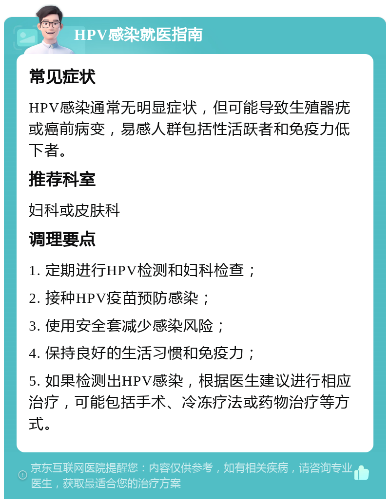 HPV感染就医指南 常见症状 HPV感染通常无明显症状，但可能导致生殖器疣或癌前病变，易感人群包括性活跃者和免疫力低下者。 推荐科室 妇科或皮肤科 调理要点 1. 定期进行HPV检测和妇科检查； 2. 接种HPV疫苗预防感染； 3. 使用安全套减少感染风险； 4. 保持良好的生活习惯和免疫力； 5. 如果检测出HPV感染，根据医生建议进行相应治疗，可能包括手术、冷冻疗法或药物治疗等方式。