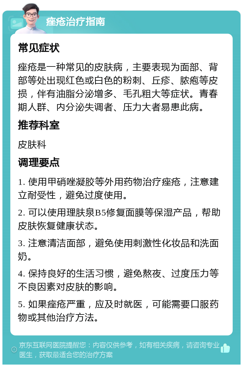 痤疮治疗指南 常见症状 痤疮是一种常见的皮肤病，主要表现为面部、背部等处出现红色或白色的粉刺、丘疹、脓疱等皮损，伴有油脂分泌增多、毛孔粗大等症状。青春期人群、内分泌失调者、压力大者易患此病。 推荐科室 皮肤科 调理要点 1. 使用甲硝唑凝胶等外用药物治疗痤疮，注意建立耐受性，避免过度使用。 2. 可以使用理肤泉B5修复面膜等保湿产品，帮助皮肤恢复健康状态。 3. 注意清洁面部，避免使用刺激性化妆品和洗面奶。 4. 保持良好的生活习惯，避免熬夜、过度压力等不良因素对皮肤的影响。 5. 如果痤疮严重，应及时就医，可能需要口服药物或其他治疗方法。