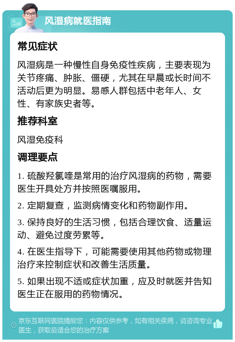 风湿病就医指南 常见症状 风湿病是一种慢性自身免疫性疾病，主要表现为关节疼痛、肿胀、僵硬，尤其在早晨或长时间不活动后更为明显。易感人群包括中老年人、女性、有家族史者等。 推荐科室 风湿免疫科 调理要点 1. 硫酸羟氯喹是常用的治疗风湿病的药物，需要医生开具处方并按照医嘱服用。 2. 定期复查，监测病情变化和药物副作用。 3. 保持良好的生活习惯，包括合理饮食、适量运动、避免过度劳累等。 4. 在医生指导下，可能需要使用其他药物或物理治疗来控制症状和改善生活质量。 5. 如果出现不适或症状加重，应及时就医并告知医生正在服用的药物情况。