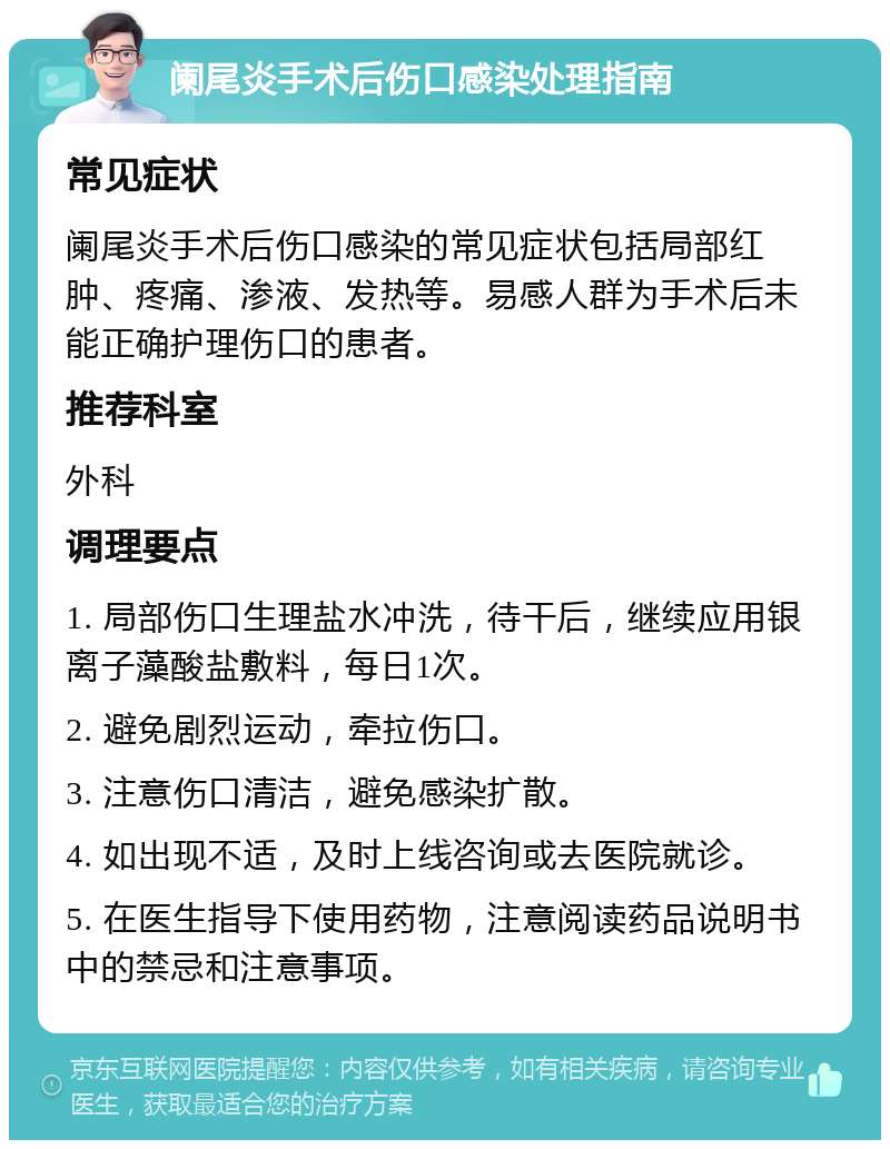 阑尾炎手术后伤口感染处理指南 常见症状 阑尾炎手术后伤口感染的常见症状包括局部红肿、疼痛、渗液、发热等。易感人群为手术后未能正确护理伤口的患者。 推荐科室 外科 调理要点 1. 局部伤口生理盐水冲洗，待干后，继续应用银离子藻酸盐敷料，每日1次。 2. 避免剧烈运动，牵拉伤口。 3. 注意伤口清洁，避免感染扩散。 4. 如出现不适，及时上线咨询或去医院就诊。 5. 在医生指导下使用药物，注意阅读药品说明书中的禁忌和注意事项。