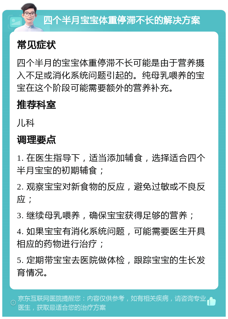 四个半月宝宝体重停滞不长的解决方案 常见症状 四个半月的宝宝体重停滞不长可能是由于营养摄入不足或消化系统问题引起的。纯母乳喂养的宝宝在这个阶段可能需要额外的营养补充。 推荐科室 儿科 调理要点 1. 在医生指导下，适当添加辅食，选择适合四个半月宝宝的初期辅食； 2. 观察宝宝对新食物的反应，避免过敏或不良反应； 3. 继续母乳喂养，确保宝宝获得足够的营养； 4. 如果宝宝有消化系统问题，可能需要医生开具相应的药物进行治疗； 5. 定期带宝宝去医院做体检，跟踪宝宝的生长发育情况。