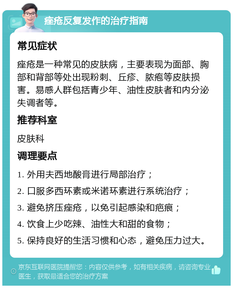 痤疮反复发作的治疗指南 常见症状 痤疮是一种常见的皮肤病，主要表现为面部、胸部和背部等处出现粉刺、丘疹、脓疱等皮肤损害。易感人群包括青少年、油性皮肤者和内分泌失调者等。 推荐科室 皮肤科 调理要点 1. 外用夫西地酸膏进行局部治疗； 2. 口服多西环素或米诺环素进行系统治疗； 3. 避免挤压痤疮，以免引起感染和疤痕； 4. 饮食上少吃辣、油性大和甜的食物； 5. 保持良好的生活习惯和心态，避免压力过大。