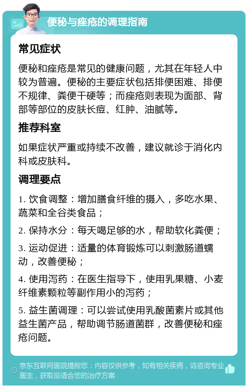 便秘与痤疮的调理指南 常见症状 便秘和痤疮是常见的健康问题，尤其在年轻人中较为普遍。便秘的主要症状包括排便困难、排便不规律、粪便干硬等；而痤疮则表现为面部、背部等部位的皮肤长痘、红肿、油腻等。 推荐科室 如果症状严重或持续不改善，建议就诊于消化内科或皮肤科。 调理要点 1. 饮食调整：增加膳食纤维的摄入，多吃水果、蔬菜和全谷类食品； 2. 保持水分：每天喝足够的水，帮助软化粪便； 3. 运动促进：适量的体育锻炼可以刺激肠道蠕动，改善便秘； 4. 使用泻药：在医生指导下，使用乳果糖、小麦纤维素颗粒等副作用小的泻药； 5. 益生菌调理：可以尝试使用乳酸菌素片或其他益生菌产品，帮助调节肠道菌群，改善便秘和痤疮问题。