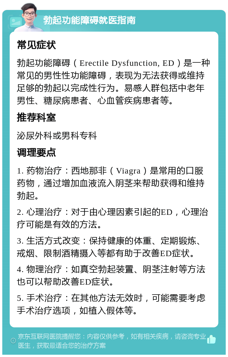 勃起功能障碍就医指南 常见症状 勃起功能障碍（Erectile Dysfunction, ED）是一种常见的男性性功能障碍，表现为无法获得或维持足够的勃起以完成性行为。易感人群包括中老年男性、糖尿病患者、心血管疾病患者等。 推荐科室 泌尿外科或男科专科 调理要点 1. 药物治疗：西地那非（Viagra）是常用的口服药物，通过增加血液流入阴茎来帮助获得和维持勃起。 2. 心理治疗：对于由心理因素引起的ED，心理治疗可能是有效的方法。 3. 生活方式改变：保持健康的体重、定期锻炼、戒烟、限制酒精摄入等都有助于改善ED症状。 4. 物理治疗：如真空勃起装置、阴茎注射等方法也可以帮助改善ED症状。 5. 手术治疗：在其他方法无效时，可能需要考虑手术治疗选项，如植入假体等。