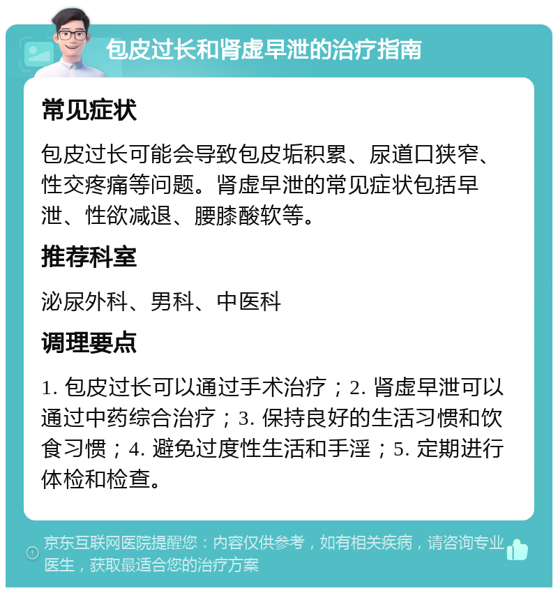 包皮过长和肾虚早泄的治疗指南 常见症状 包皮过长可能会导致包皮垢积累、尿道口狭窄、性交疼痛等问题。肾虚早泄的常见症状包括早泄、性欲减退、腰膝酸软等。 推荐科室 泌尿外科、男科、中医科 调理要点 1. 包皮过长可以通过手术治疗；2. 肾虚早泄可以通过中药综合治疗；3. 保持良好的生活习惯和饮食习惯；4. 避免过度性生活和手淫；5. 定期进行体检和检查。