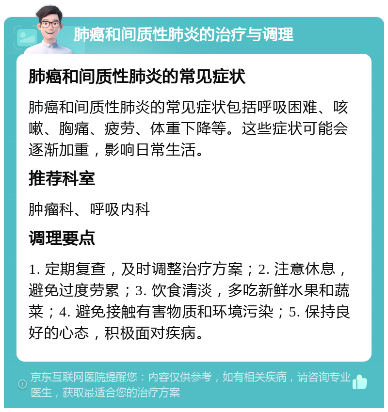 肺癌和间质性肺炎的治疗与调理 肺癌和间质性肺炎的常见症状 肺癌和间质性肺炎的常见症状包括呼吸困难、咳嗽、胸痛、疲劳、体重下降等。这些症状可能会逐渐加重，影响日常生活。 推荐科室 肿瘤科、呼吸内科 调理要点 1. 定期复查，及时调整治疗方案；2. 注意休息，避免过度劳累；3. 饮食清淡，多吃新鲜水果和蔬菜；4. 避免接触有害物质和环境污染；5. 保持良好的心态，积极面对疾病。