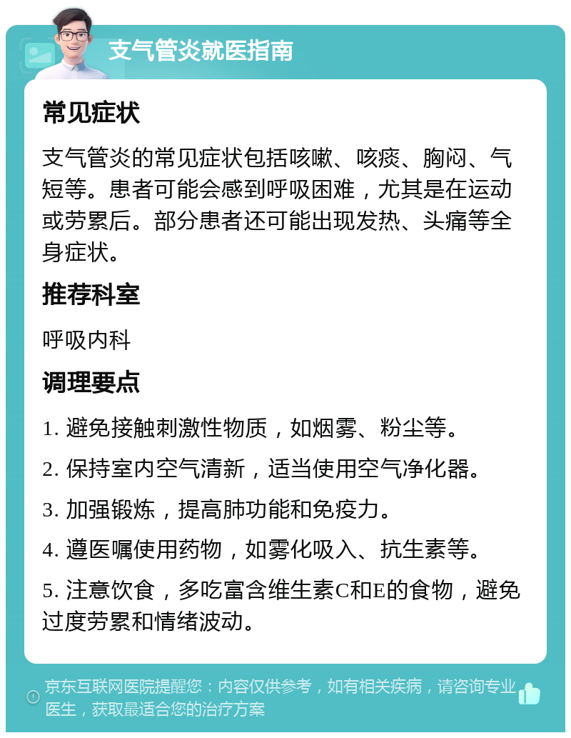 支气管炎就医指南 常见症状 支气管炎的常见症状包括咳嗽、咳痰、胸闷、气短等。患者可能会感到呼吸困难，尤其是在运动或劳累后。部分患者还可能出现发热、头痛等全身症状。 推荐科室 呼吸内科 调理要点 1. 避免接触刺激性物质，如烟雾、粉尘等。 2. 保持室内空气清新，适当使用空气净化器。 3. 加强锻炼，提高肺功能和免疫力。 4. 遵医嘱使用药物，如雾化吸入、抗生素等。 5. 注意饮食，多吃富含维生素C和E的食物，避免过度劳累和情绪波动。