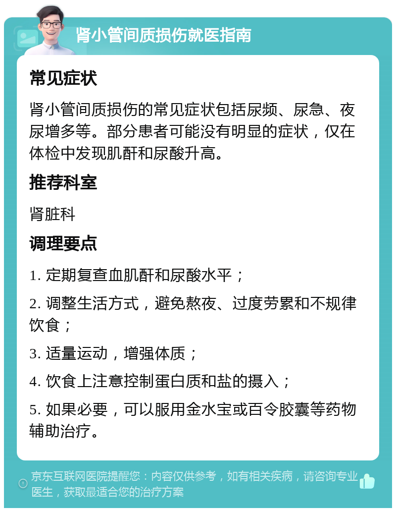 肾小管间质损伤就医指南 常见症状 肾小管间质损伤的常见症状包括尿频、尿急、夜尿增多等。部分患者可能没有明显的症状，仅在体检中发现肌酐和尿酸升高。 推荐科室 肾脏科 调理要点 1. 定期复查血肌酐和尿酸水平； 2. 调整生活方式，避免熬夜、过度劳累和不规律饮食； 3. 适量运动，增强体质； 4. 饮食上注意控制蛋白质和盐的摄入； 5. 如果必要，可以服用金水宝或百令胶囊等药物辅助治疗。