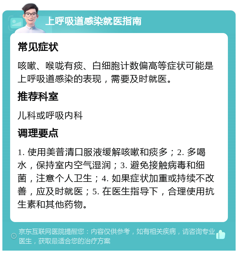 上呼吸道感染就医指南 常见症状 咳嗽、喉咙有痰、白细胞计数偏高等症状可能是上呼吸道感染的表现，需要及时就医。 推荐科室 儿科或呼吸内科 调理要点 1. 使用美普清口服液缓解咳嗽和痰多；2. 多喝水，保持室内空气湿润；3. 避免接触病毒和细菌，注意个人卫生；4. 如果症状加重或持续不改善，应及时就医；5. 在医生指导下，合理使用抗生素和其他药物。