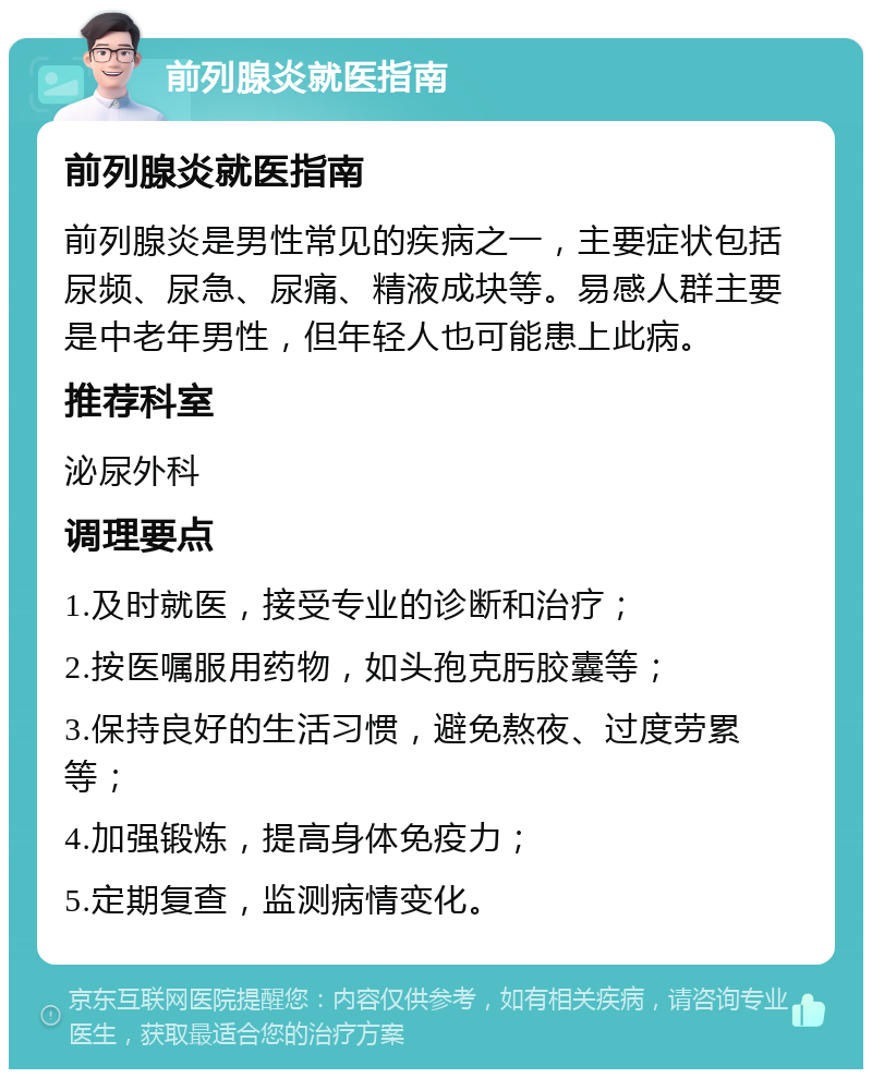 前列腺炎就医指南 前列腺炎就医指南 前列腺炎是男性常见的疾病之一，主要症状包括尿频、尿急、尿痛、精液成块等。易感人群主要是中老年男性，但年轻人也可能患上此病。 推荐科室 泌尿外科 调理要点 1.及时就医，接受专业的诊断和治疗； 2.按医嘱服用药物，如头孢克肟胶囊等； 3.保持良好的生活习惯，避免熬夜、过度劳累等； 4.加强锻炼，提高身体免疫力； 5.定期复查，监测病情变化。