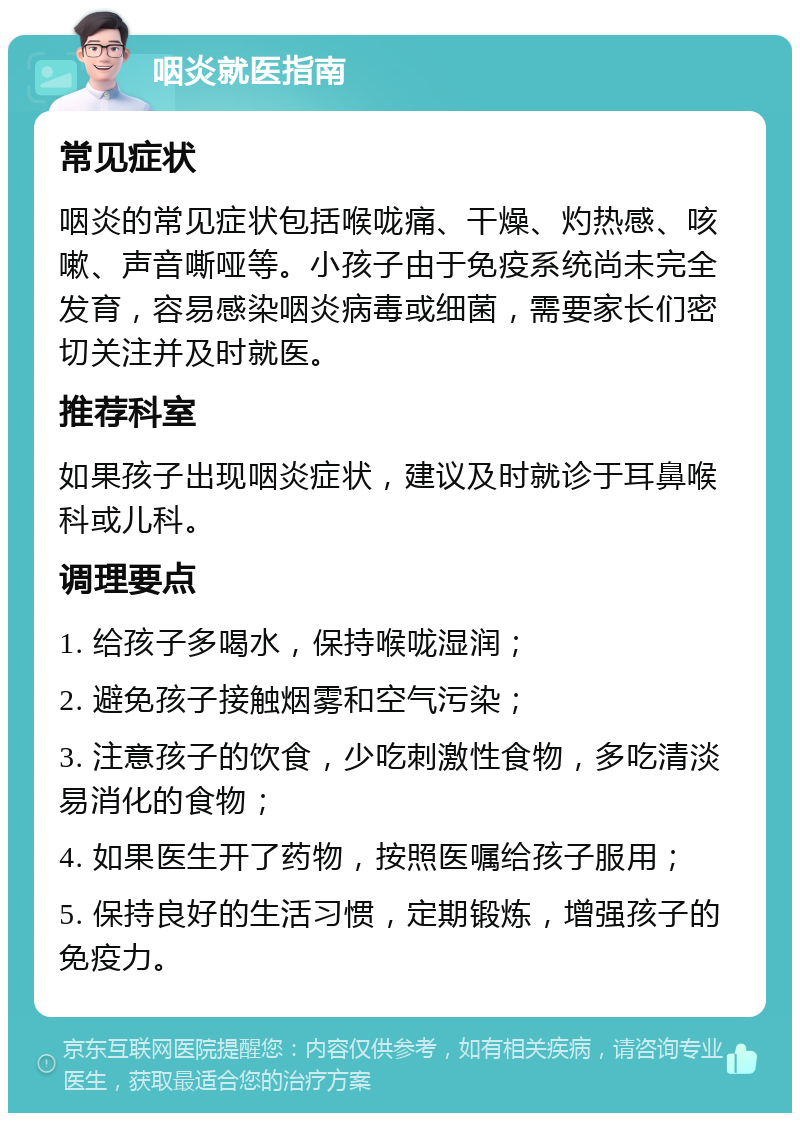 咽炎就医指南 常见症状 咽炎的常见症状包括喉咙痛、干燥、灼热感、咳嗽、声音嘶哑等。小孩子由于免疫系统尚未完全发育，容易感染咽炎病毒或细菌，需要家长们密切关注并及时就医。 推荐科室 如果孩子出现咽炎症状，建议及时就诊于耳鼻喉科或儿科。 调理要点 1. 给孩子多喝水，保持喉咙湿润； 2. 避免孩子接触烟雾和空气污染； 3. 注意孩子的饮食，少吃刺激性食物，多吃清淡易消化的食物； 4. 如果医生开了药物，按照医嘱给孩子服用； 5. 保持良好的生活习惯，定期锻炼，增强孩子的免疫力。